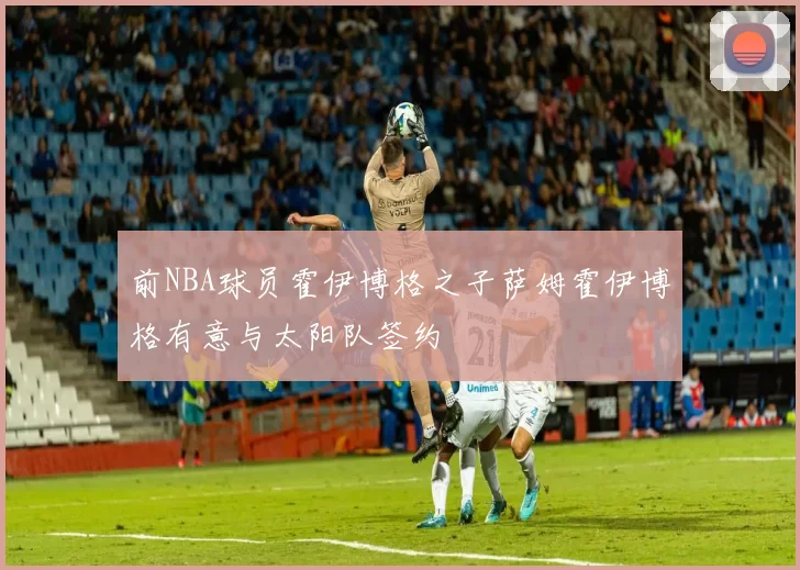 前NBA球员霍伊博格之子萨姆霍伊博格有意与太阳队签约