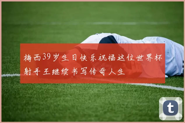 梅西39岁生日快乐祝福这位世界杯射手王继续书写传奇人生