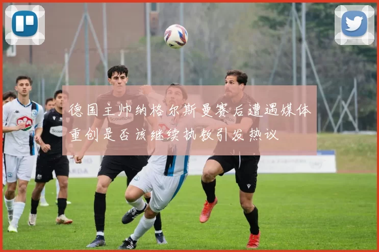 德国主帅纳格尔斯曼赛后遭遇媒体重创是否该继续执教引发热议