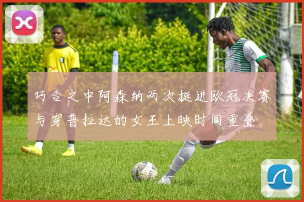 巧合之中阿森纳两次挺进欧冠决赛与穿普拉达的女王上映时间重叠