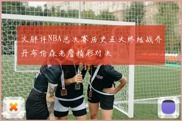 文胖评NBA总决赛历史五大终结战乔丹布伦森老詹精彩对决