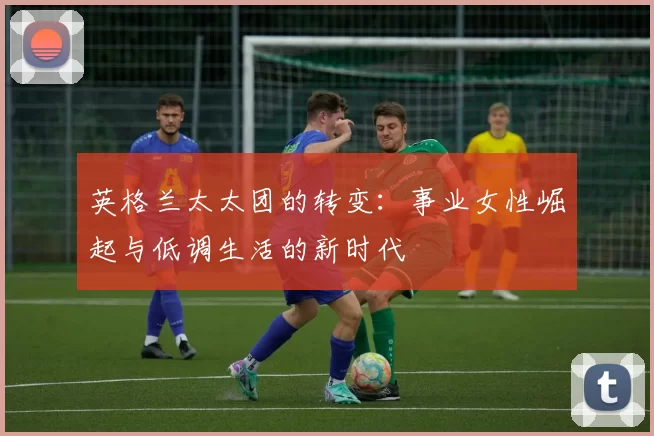 英格兰太太团的转变：事业女性崛起与低调生活的新时代
