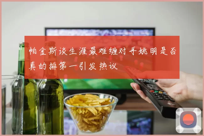 帕金斯谈生涯最难缠对手姚明是否真的排第一引发热议