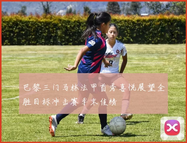 巴黎三门马林法甲首秀喜悦展望全胜目标冲击赛季末佳绩