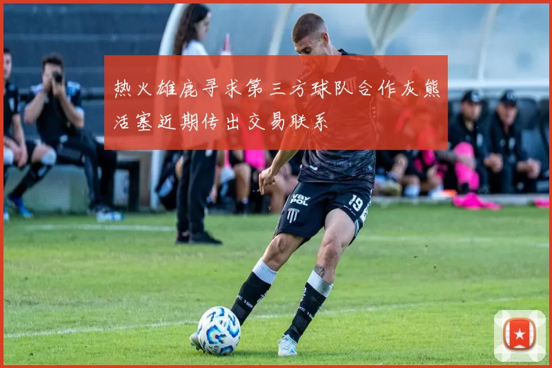 热火雄鹿寻求第三方球队合作灰熊活塞近期传出交易联系