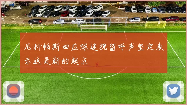 尼科帕斯回应球迷挽留呼声坚定表示这是新的起点