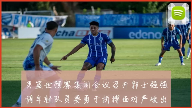 男篮世预赛集训会议召开郭士强强调年轻队员要勇于拼搏面对严峻出线形势