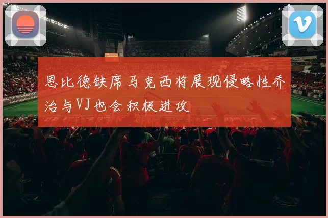 恩比德缺席马克西将展现侵略性乔治与VJ也会积极进攻