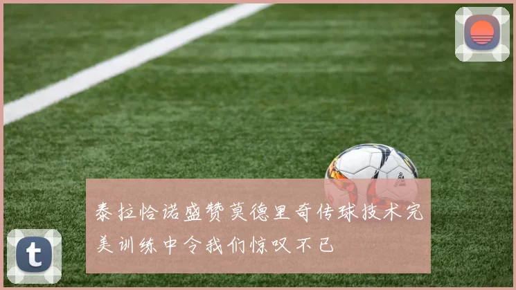 泰拉恰诺盛赞莫德里奇传球技术完美训练中令我们惊叹不已