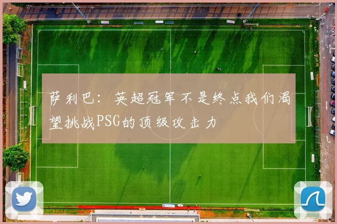 萨利巴：英超冠军不是终点我们渴望挑战PSG的顶级攻击力