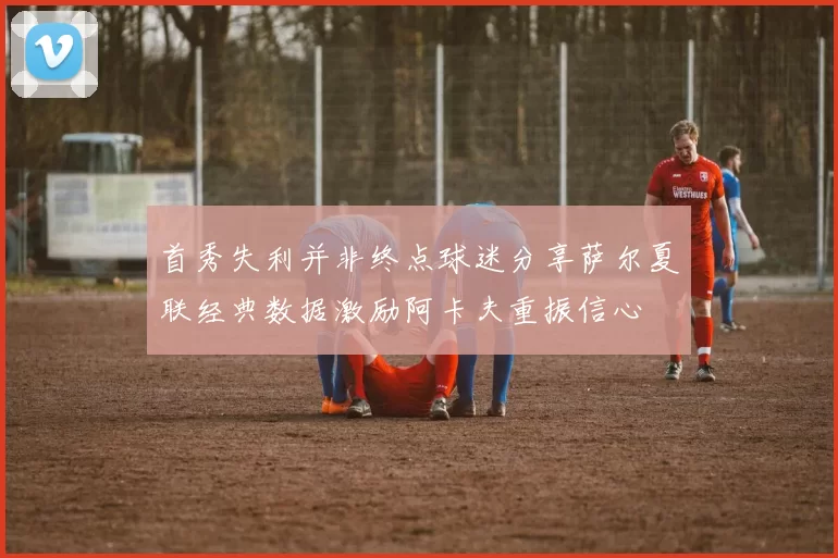 首秀失利并非终点球迷分享萨尔夏联经典数据激励阿卡夫重振信心