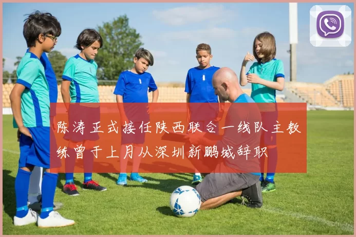 陈涛正式接任陕西联合一线队主教练曾于上月从深圳新鹏城辞职