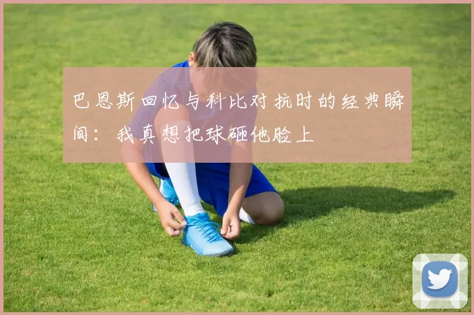 巴恩斯回忆与科比对抗时的经典瞬间：我真想把球砸他脸上