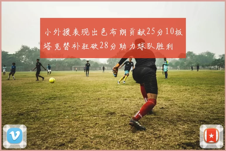 小外援表现出色布朗贡献25分10板塔克替补狂砍28分助力球队胜利