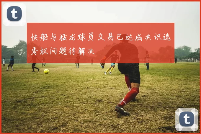快船与猛龙球员交易已达成共识选秀权问题待解决