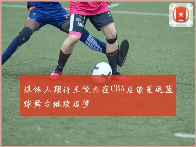 媒体人期待王俊杰在CBA后能重返篮球舞台继续追梦