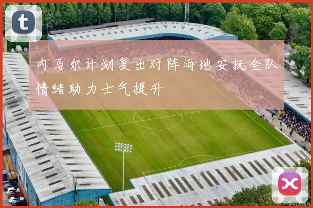 内马尔计划复出对阵海地安抚全队情绪助力士气提升