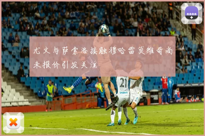 尤文与萨索洛接触穆哈雷莫维奇尚未报价引发关注