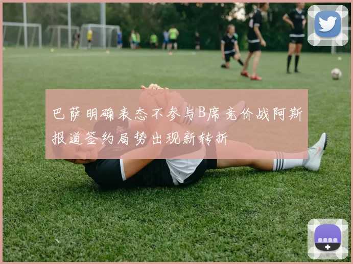 巴萨明确表态不参与B席竞价战阿斯报道签约局势出现新转折
