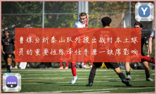 鲁媒分析泰山队外援出战对本土球员的重要性陈泽仕李源一缺席影响显著