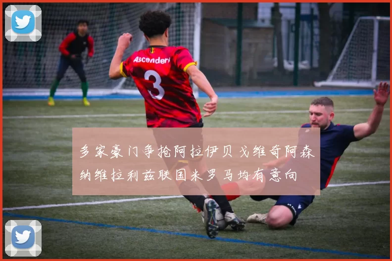 多家豪门争抢阿拉伊贝戈维奇阿森纳维拉利兹联国米罗马均有意向