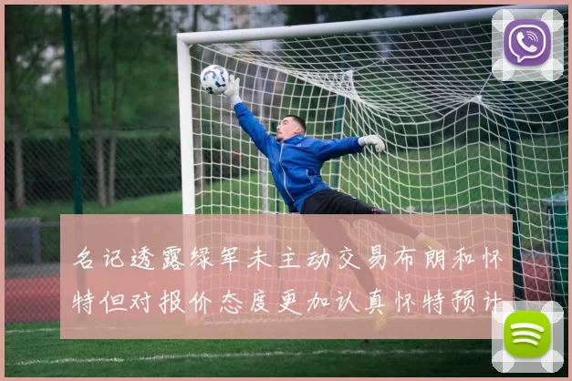名记透露绿军未主动交易布朗和怀特但对报价态度更加认真怀特预计留队