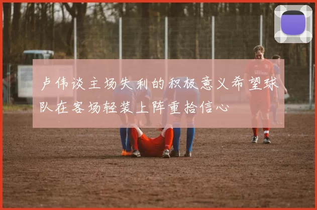 卢伟谈主场失利的积极意义希望球队在客场轻装上阵重拾信心