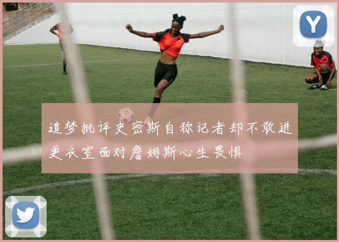 追梦批评史密斯自称记者却不敢进更衣室面对詹姆斯心生畏惧