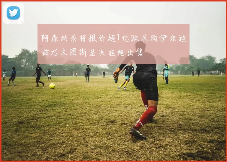 阿森纳或将报价超1亿欧求购伊尔迪兹尤文图斯坚决拒绝出售