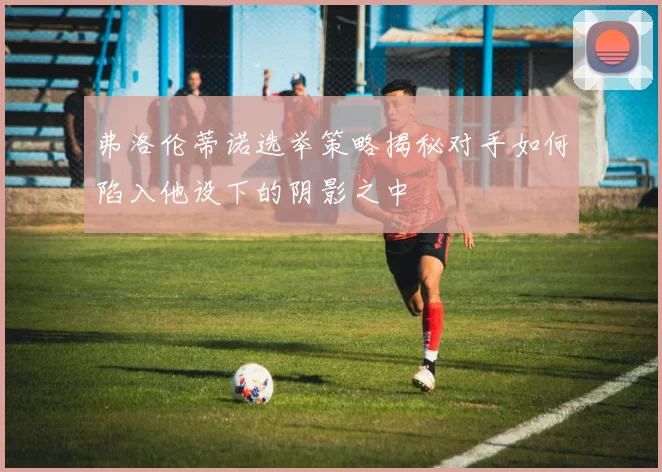 弗洛伦蒂诺选举策略揭秘对手如何陷入他设下的阴影之中