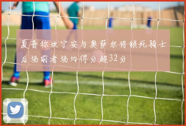 夏普称坎宁安与奥萨尔将锁死骑士后场前者场均得分超32分